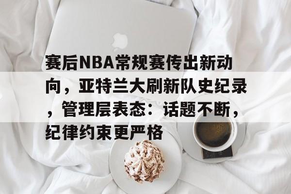 MK体育中国官网-包含赛后NBA常规赛传出新动向，亚特兰大刷新队史纪录，管理层表态：话题不断，纪律约束更严格的词条