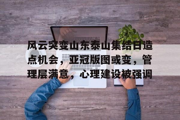 MK体育-风云突变山东泰山集结日造点机会，亚冠版图或变，管理层满意，心理建设被强调的简单介绍